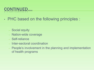 CONTINUED….
• PHC based on the following principles :
– Social equity
– Nation-wide coverage
– Self-reliance
– Inter-sectoral coordination
– People’s involvement in the planning and implementation
of health programs
 