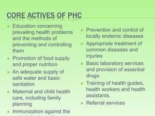 CORE ACTIVES OF PHC
 Education concerning
prevailing health problems
and the methods of
preventing and controlling
them
 Promotion of food supply
and proper nutrition
 An adequate supply of
safe water and basic
sanitation
 Maternal and child health
care, including family
planning
 Immunization against the
 Prevention and control of
locally endemic diseases
 Appropriate treatment of
common diseases and
injuries
 Basic laboratory services
and provision of essential
drugs.
 Training of health guides,
health workers and health
assistants.
 Referral services
 