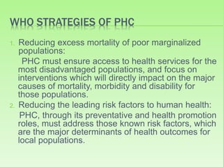 WHO STRATEGIES OF PHC
1. Reducing excess mortality of poor marginalized
populations:
PHC must ensure access to health services for the
most disadvantaged populations, and focus on
interventions which will directly impact on the major
causes of mortality, morbidity and disability for
those populations.
2. Reducing the leading risk factors to human health:
PHC, through its preventative and health promotion
roles, must address those known risk factors, which
are the major determinants of health outcomes for
local populations.
 