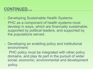CONTINUED….
3. Developing Sustainable Health Systems:
PHC as a component of health systems must
develop in ways, which are financially sustainable,
supported by political leaders, and supported by
the populations served.
4. Developing an enabling policy and institutional
environment:
PHC policy must be integrated with other policy
domains, and play its part in the pursuit of wider
social, economic, environmental and development
policy.
 