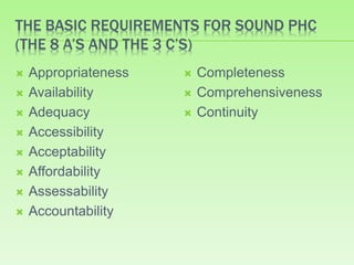 THE BASIC REQUIREMENTS FOR SOUND PHC
(THE 8 A’S AND THE 3 C’S)
 Appropriateness
 Availability
 Adequacy
 Accessibility
 Acceptability
 Affordability
 Assessability
 Accountability
 Completeness
 Comprehensiveness
 Continuity
 