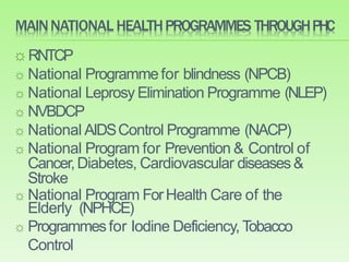 MAINNATIONAL HEALTHPROGRAMMES THROUGHPHC
☼ RNTCP
☼ National Programmefor blindness (NPCB)
☼ National Leprosy Elimination Programme (NLEP)
☼ NVBDCP
☼ National AIDSControl Programme (NACP)
☼ National Program for Prevention & Control of
Cancer,Diabetes, Cardiovascular diseases&
Stroke
☼ National Program ForHealth Care of the
Elderly (NPHCE)
☼ Programmesfor Iodine Deficiency,Tobacco
Control
 
