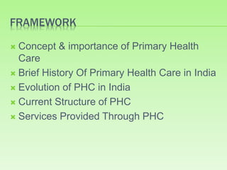 FRAMEWORK
 Concept & importance of Primary Health
Care
 Brief History Of Primary Health Care in India
 Evolution of PHC in India
 Current Structure of PHC
 Services Provided Through PHC
 
