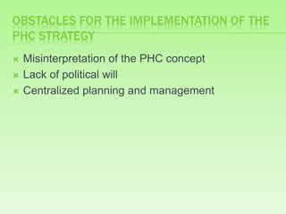 OBSTACLES FOR THE IMPLEMENTATION OF THE
PHC STRATEGY
 Misinterpretation of the PHC concept
 Lack of political will
 Centralized planning and management
 