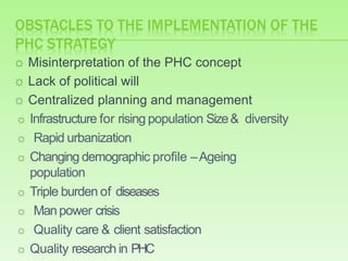 OBSTACLES TO THE IMPLEMENTATION OF THE
PHC STRATEGY
☼ Misinterpretation of the PHC concept
☼ Lack of political will
☼ Centralized planning and management
☼ Infrastructure for rising population Size& diversity
☼ Rapid urbanization
☼ Changing demographic profile –Ageing
population
☼ Triple burden of diseases
☼ Manpower crisis
☼ Quality care & client satisfaction
☼ Quality research in PHC
 