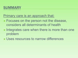 SUMMARY
Primary care is an approach that:
 Focuses on the person not the disease,
considers all determinants of health
 Integrates care when there is more than one
problem
 Uses resources to narrow differences
 