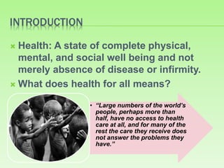 INTRODUCTION
 Health: A state of complete physical,
mental, and social well being and not
merely absence of disease or infirmity.
 What does health for all means?
• “Large numbers of the world’s
people, perhaps more than
half, have no access to health
care at all, and for many of the
rest the care they receive does
not answer the problems they
have.”
 