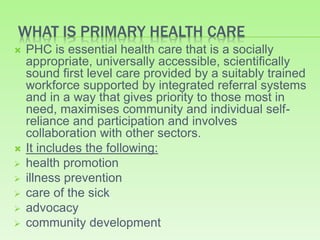 WHAT IS PRIMARY HEALTH CARE
 PHC is essential health care that is a socially
appropriate, universally accessible, scientifically
sound first level care provided by a suitably trained
workforce supported by integrated referral systems
and in a way that gives priority to those most in
need, maximises community and individual self-
reliance and participation and involves
collaboration with other sectors.
 It includes the following:
 health promotion
 illness prevention
 care of the sick
 advocacy
 community development
 