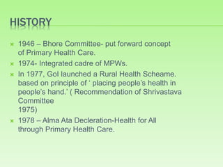 HISTORY
 1946 – Bhore Committee- put forward concept
of Primary Health Care.
 1974- Integrated cadre of MPWs.
 In 1977, GoI launched a Rural Health Scheame.
based on principle of ‘ placing people’s health in
people’s hand.’ ( Recommendation of Shrivastava
Committee
1975)
 1978 – Alma Ata Decleration-Health for All
through Primary Health Care.
 