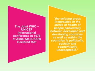 The Joint WHO –
UNICEF
international
conference in 1978
at Alma-Ata (USSR)
Declared that
“the existing gross
inequalities in the
status of health of
people particularly
between developed and
developing countries
as well as within the
countries is politically,
socially and
economically
unacceptable.”
 