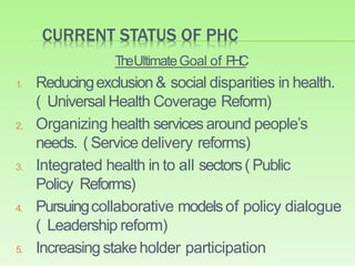 CURRENT STATUS OF PHC
TheUltimateGoal of PHC
1. Reducingexclusion& social disparities in health.
( Universal Health Coverage Reform)
2. Organizing health services around people’s
needs. ( Service delivery reforms)
3. Integrated health in to all sectors( Public
Policy Reforms)
4. Pursuingcollaborative modelsof policy dialogue
( Leadership reform)
5. Increasing stakeholder participation
 