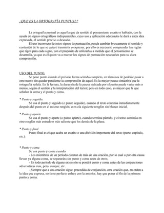 ¿QUE ES LA ORTOGRAFÍA PUNTUAL?
La ortografía puntual es aquella que da sentido al pensamiento escrito o hablado, con la
ayuda de signos ortográficos indispensables, cuyo uso y aplicación adecuados le dará a cada idea
expresada, el sentido preciso o deseado.
El uso incorrecto de estos signos de puntuación, puede cambiar bruscamente el sentido y
contenido de lo que se quiere transmitir o expresar, por ello es necesario comprender las reglas
que rigen para cada signo, con el propósito de utilizarlas a medida que el pensamiento se
desarrolla, ya que es él quien va a marcar los signos de puntuación necesarios para su clara
comprensión.
USO DEL PUNTO.
Se pone punto cuando el período forma sentido completo, en términos de poderse pasar a
otro nuevo sin quedar pendiente la comprensión de aquel. Es la mayor pausa sintáctiva que la
ortografía señala. En la lectura, la duración de la pausa indicada por el punto puede variar más o
menos, según el sentido y la interpretación del lector; pero en todo caso, es mayor que la que
señalan la coma y el punto y coma.
* Punto y seguido.
Se usa el punto y seguido (o punto seguido), cuando el texto continúa inmediatamente
después del punto en el mismo renglón, o en ela siguiente renglón sin blanco inicial.
* Punto y aparte
Se usa el punto y aparte (o punto aparte), cuando termina párrafo, y el texto continúa en
otro renglón más entrado o más saliente que los demás de la plana.
* Punto y final
Punto final es el que acaba un escrito o una división importante del texto (parte, capítulo,
etc.).
* Punto y coma
Se usa punto y coma cuando:
- Los miembros de un período constan de más de una oración, por lo cual o por otra causa
llevan ya alguna coma, se separarán con punto y coma unos de otros;
- En todo período de alguna extensión se pondrá punto y coma antes de las conjunciones
adversativas mas, pero, aunque, etc.
- Siempre que a una oración sigue, precedida de conjunción, otra oración que, en orden a
la idea que expresa, no tiene perfecto enlace con la anterior, hay que poner al fin de la primera
punto y coma.
 