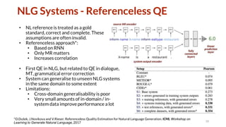NLG Systems - Referenceless QE
• NL reference is treated as a gold
standard, correct and complete. These
assumptions are often invalid.
• Referenceless approach*:
• Based on RNN
• Only MR matters
• Increases correlation
10
*O.Dušek, J.Novikova and V.Rieser. Referenceless Quality Estimation for Natural Language Generation. ICML Workshop on
Learning to Generate Natural Language, 2017
• First QE in NLG, but related to QE in dialogue,
MT, grammatical error correction
• System can generalise to unseen NLG systems
in the same domain to some extent
• Limitations:
• Cross-domain generalisability is poor
• Very small amounts of in-domain / in-
system data improve performance a lot
 