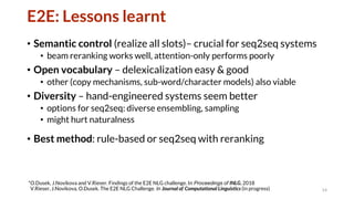 E2E: Lessons learnt
• Semantic control (realize all slots)– crucial for seq2seq systems
• beam reranking works well, attention-only performs poorly
• Open vocabulary – delexicalization easy & good
• other (copy mechanisms, sub-word/character models) also viable
• Diversity – hand-engineered systems seem better
• options for seq2seq: diverse ensembling, sampling
• might hurt naturalness
• Best method: rule-based or seq2seq with reranking
14
*O.Dusek, J.Novikova and V.Rieser. Findings of the E2E NLG challenge. In Proceedings of INLG, 2018
V.Rieser, J.Novikova, O.Dusek. The E2E NLG Challenge. In Journal of Computational Linguistics (in progress)
 