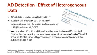 AD Detection - Effect of Heterogeneous
Data
• What data is useful for AD detection?
• Additional same-task data of healthy
subjects improves ML model performance by
13% (Noorian et al., 2017)
17
*A.Balagopalan, J.Novikova, F.Rudzicz and M.Ghassemi. The Effect of Heterogeneous Data for Alzheimer's Disease Detection from
Speech. In: NIPS Workshop on Machine Learning for Health ML4H, Montreal, 2018
• We experiment* with additional healthy samples from different task
(verbal fluency, reading, spontaneous speech). Increase of up to 9% in F1
scores. Effect is especially pronounced when data come from healthy
subjects of age > 60.
 