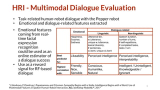 HRI - Multimodal Dialogue Evaluation
• Task-related human-robot dialogue with the Pepper robot
• Emotional and dialogue-related features extracted
6*J.Novikova, C.Dondrup, I.Papaioannou and O.Lemon. Sympathy Begins with a Smile, Intelligence Begins with a Word: Use of
Multimodal Features in Spoken Human-Robot Interaction, ACL workshop RoboNLP, 2017
Emotional
Dialogue-related
Linguistic Non-linguistic
Happiness,
Surprise,
Sadness
Utterance len,
w./utterance,
unique w./utterance,
lexical diversity,
# sentences,
w./sent, unique w./sent
Speech duration,
number of turns,
# self-repetitions,
# completed tasks,
tasks / turn
Best
predictor
for:
Likeability Perceived intelligence Perceived intelligence,
interpretability
Highest
correlation
with:
Friendly,
Nice,
Sensible
Conscious,
Humanlike,
Natural
Intelligent / Unintelligent,
Knowledgeable /
Ignorant
• Emotional features
coming from real-
time facial
expression
recognition
could be used as an
online estimator of
a dialogue success
• Use as a reward
signal for RF-based
dialogue
 
