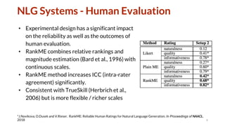 NLG Systems - Human Evaluation
• Experimental design has a significant impact
on the reliability as well as the outcomes of
human evaluation.
• RankME combines relative rankings and
magnitude estimation (Bard et al., 1996) with
continuous scales.
• RankME method increases ICC (intra-rater
agreement) significantly.
• Consistent with TrueSkill (Herbrich et al.,
2006) but is more flexible / richer scales
9
*J.Novikova, O.Dusek and V.Rieser. RankME: Reliable Human Ratings for Natural Language Generation. In Proceedings of NAACL,
2018
 
