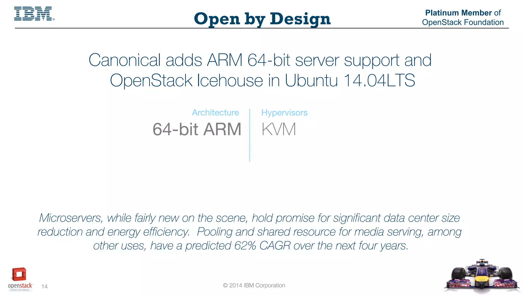 © 2014 IBM Corporation
14
Open by Design
Platinum Member of
OpenStack Foundation
Canonical adds ARM 64-bit server support and
OpenStack Icehouse in Ubuntu 14.04LTS
KVM64-bit ARM
Architecture Hypervisors
Microservers, while fairly new on the scene, hold promise for significant data center size
reduction and energy efficiency. Pooling and shared resource for media serving, among
other uses, have a predicted 62% CAGR over the next four years.
 