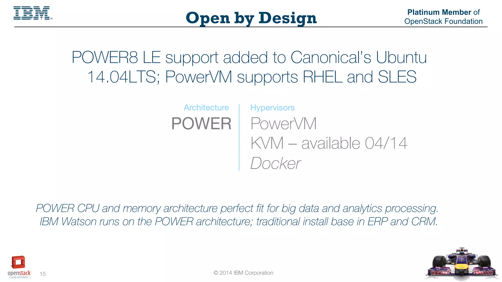 © 2014 IBM Corporation
15
Open by Design
Platinum Member of
OpenStack Foundation
POWER8 LE support added to Canonical’s Ubuntu
14.04LTS; PowerVM supports RHEL and SLES
PowerVM
KVM – available 04/14
Docker
POWER
Architecture Hypervisors
POWER CPU and memory architecture perfect fit for big data and analytics processing.
IBM Watson runs on the POWER architecture; traditional install base in ERP and CRM.
 