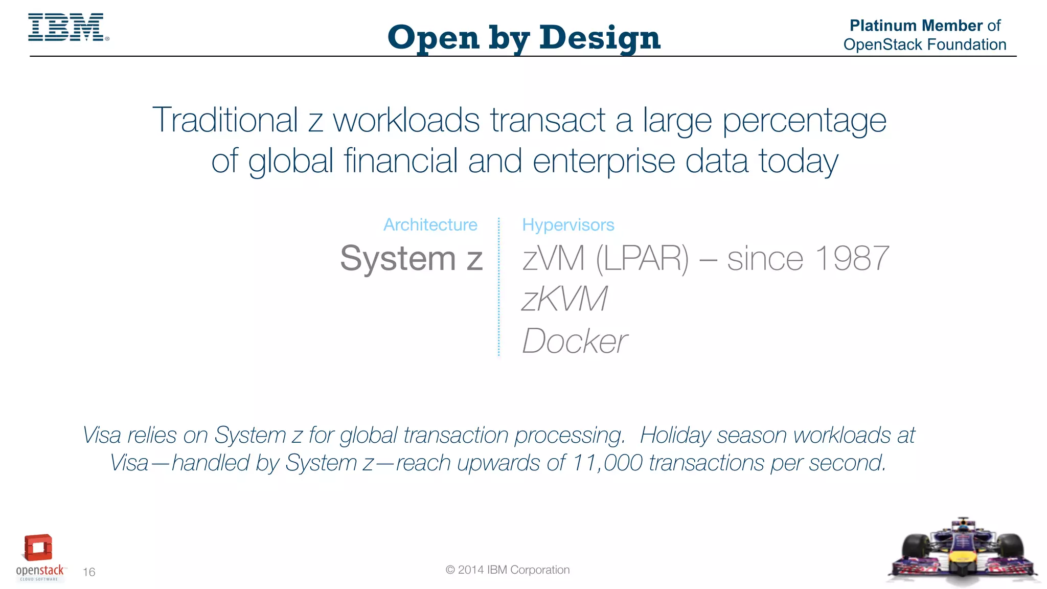 © 2014 IBM Corporation
16
Open by Design
Platinum Member of
OpenStack Foundation
Traditional z workloads transact a large percentage
of global ﬁnancial and enterprise data today
zVM (LPAR) – since 1987
zKVM
Docker
System z
Architecture Hypervisors
Visa relies on System z for global transaction processing. Holiday season workloads at
Visa—handled by System z—reach upwards of 11,000 transactions per second.
 
