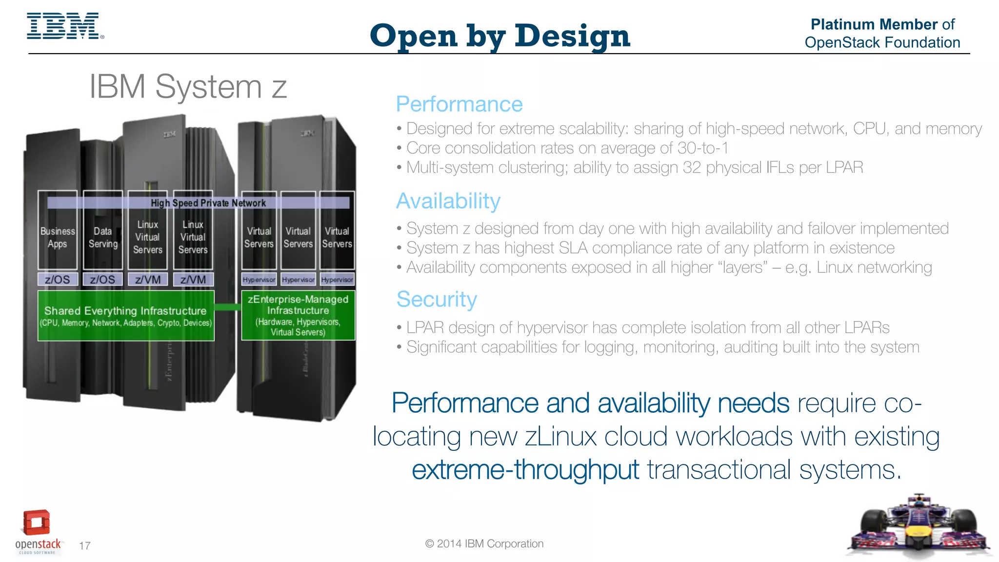 © 2014 IBM Corporation
17
Open by Design
Platinum Member of
OpenStack Foundation
IBM System z
 Performance
Availability
Security
Performance and availability needs require co-
locating new zLinux cloud workloads with existing
extreme-throughput transactional systems.
• Designed for extreme scalability: sharing of high-speed network, CPU, and memory
• Core consolidation rates on average of 30-to-1
• Multi-system clustering; ability to assign 32 physical IFLs per LPAR
• System z designed from day one with high availability and failover implemented
• System z has highest SLA compliance rate of any platform in existence
• Availability components exposed in all higher “layers” – e.g. Linux networking
• LPAR design of hypervisor has complete isolation from all other LPARs
• Signiﬁcant capabilities for logging, monitoring, auditing built into the system
 