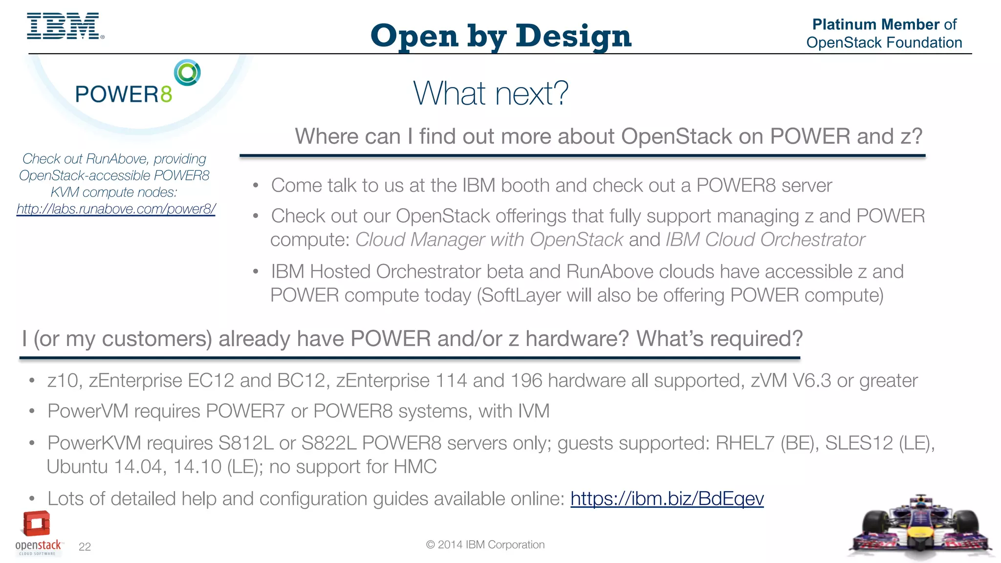 © 2014 IBM Corporation
22
Open by Design
Platinum Member of
OpenStack Foundation
What next?
Where can I ﬁnd out more about OpenStack on POWER and z?
I (or my customers) already have POWER and/or z hardware? What’s required?
Check out RunAbove, providing
OpenStack-accessible POWER8
KVM compute nodes:
http://labs.runabove.com/power8/
•  Come talk to us at the IBM booth and check out a POWER8 server
•  Check out our OpenStack offerings that fully support managing z and POWER
compute: Cloud Manager with OpenStack and IBM Cloud Orchestrator
•  IBM Hosted Orchestrator beta and RunAbove clouds have accessible z and
POWER compute today (SoftLayer will also be offering POWER compute)
•  z10, zEnterprise EC12 and BC12, zEnterprise 114 and 196 hardware all supported, zVM V6.3 or greater
•  PowerVM requires POWER7 or POWER8 systems, with IVM
•  PowerKVM requires S812L or S822L POWER8 servers only; guests supported: RHEL7 (BE), SLES12 (LE),
Ubuntu 14.04, 14.10 (LE); no support for HMC
•  Lots of detailed help and conﬁguration guides available online: https://ibm.biz/BdEqev
 