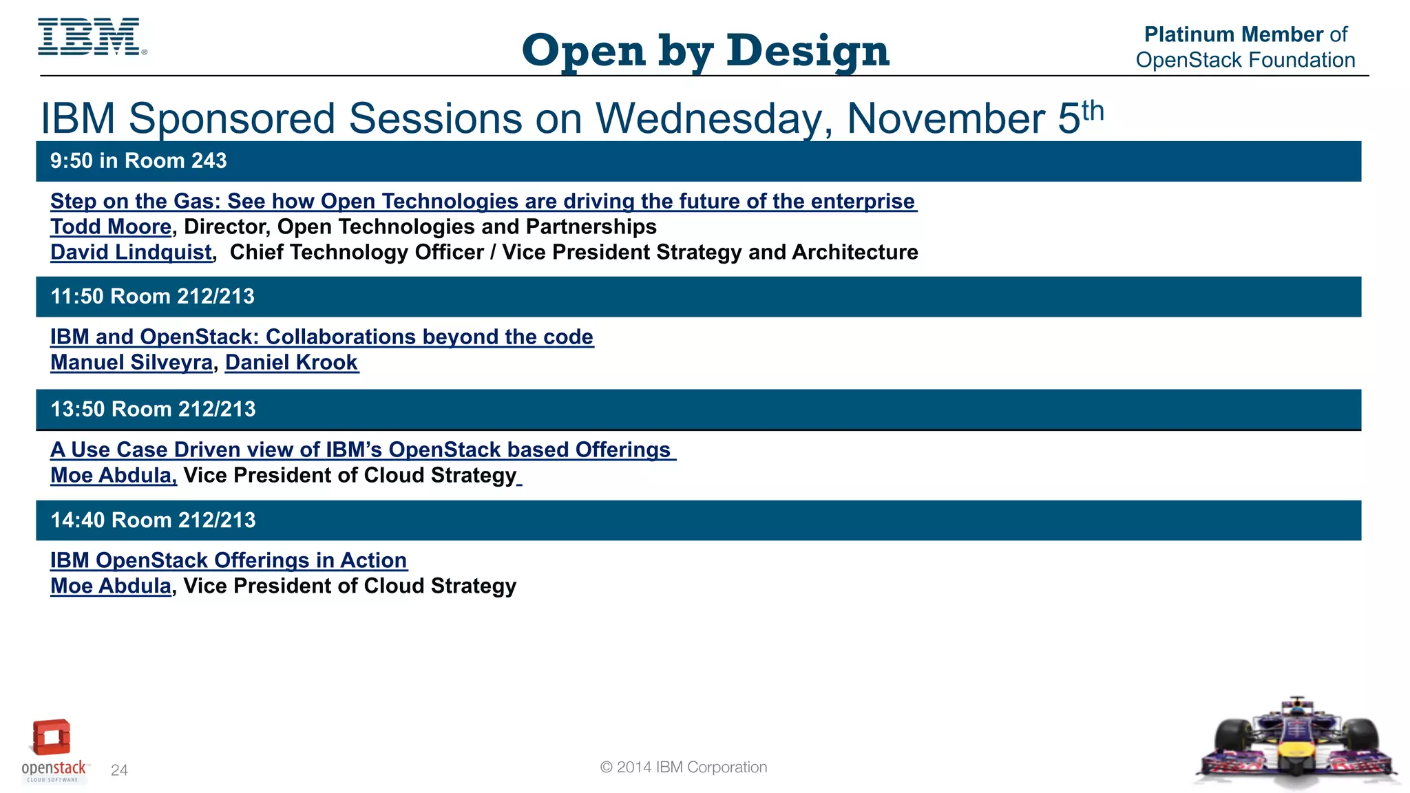 © 2014 IBM Corporation
24
Open by Design
Platinum Member of
OpenStack Foundation
IBM Sponsored Sessions on Wednesday, November 5th
9:50 in Room 243
Step on the Gas: See how Open Technologies are driving the future of the enterprise
Todd Moore, Director, Open Technologies and Partnerships
David Lindquist, Chief Technology Officer / Vice President Strategy and Architecture
11:50 Room 212/213
IBM and OpenStack: Collaborations beyond the code
Manuel Silveyra, Daniel Krook
13:50 Room 212/213
A Use Case Driven view of IBM’s OpenStack based Offerings
Moe Abdula, Vice President of Cloud Strategy
14:40 Room 212/213
IBM OpenStack Offerings in Action
Moe Abdula, Vice President of Cloud Strategy
 
