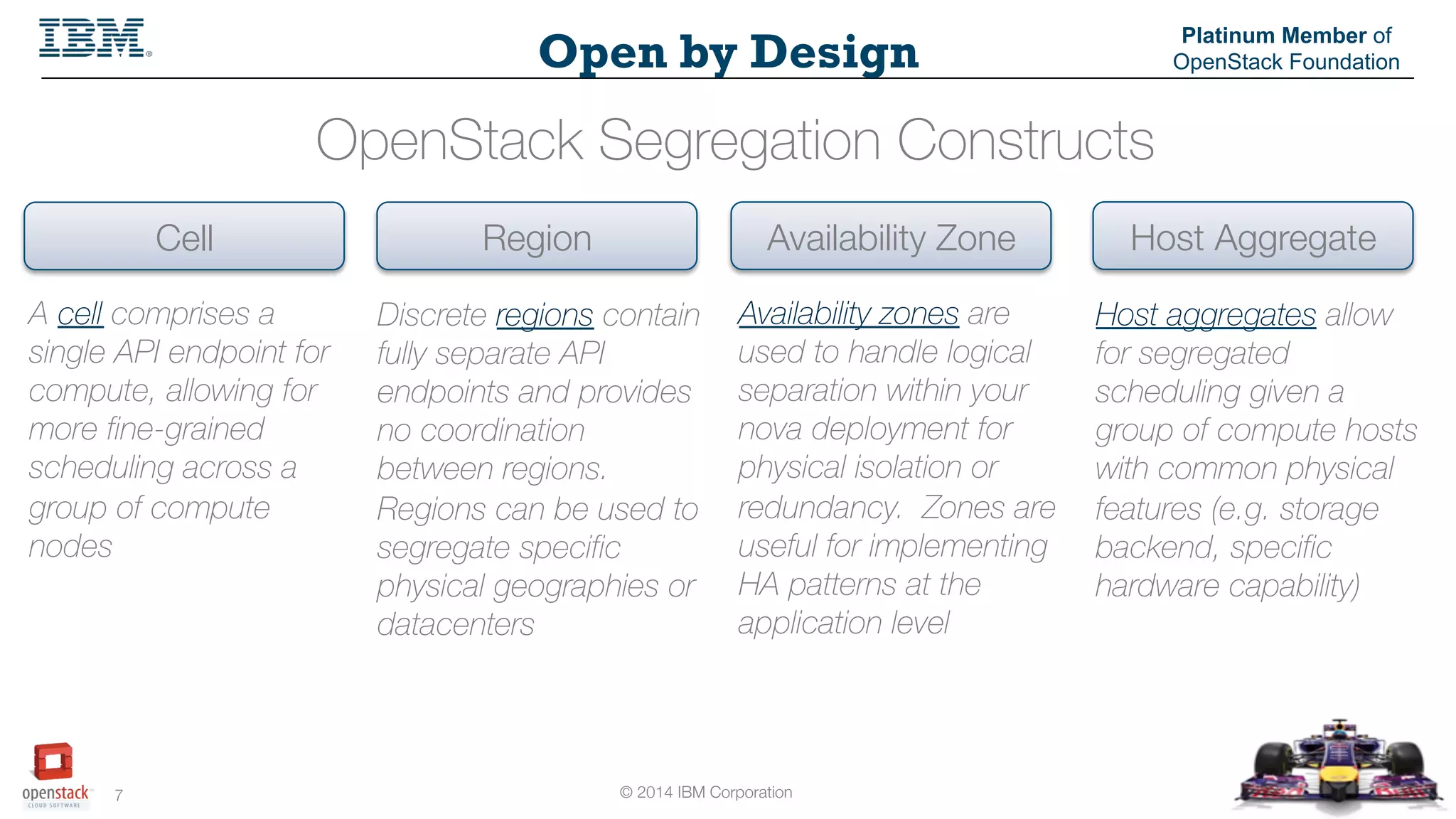 © 2014 IBM Corporation
7
Open by Design
Platinum Member of
OpenStack Foundation
A cell comprises a
single API endpoint for
compute, allowing for
more fine-grained
scheduling across a
group of compute
nodes
OpenStack Segregation Constructs
Cell
 Region
 Availability Zone
 Host Aggregate
Discrete regions contain
fully separate API
endpoints and provides
no coordination
between regions.
Regions can be used to
segregate specific
physical geographies or
datacenters
Availability zones are
used to handle logical
separation within your
nova deployment for
physical isolation or
redundancy. Zones are
useful for implementing
HA patterns at the
application level
Host aggregates allow
for segregated
scheduling given a
group of compute hosts
with common physical
features (e.g. storage
backend, specific
hardware capability)
 