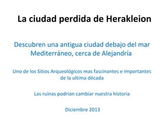 La ciudad perdida de Herakleion
Descubren una antigua ciudad debajo del mar
Mediterráneo, cerca de Alejandría
Uno de los Sitios Arqueológicos mas fascinantes e importantes
de la ultima década
Las ruinas podrían cambiar nuestra historia
Diciembre 2013
 