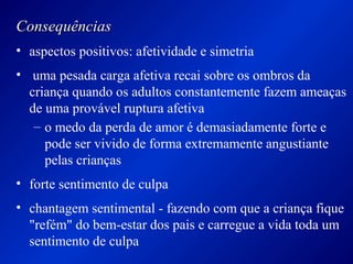 ConsequênciasConsequências
• aspectos positivos: afetividade e simetria
• uma pesada carga afetiva recai sobre os ombros da
criança quando os adultos constantemente fazem ameaças
de uma provável ruptura afetiva
– o medo da perda de amor é demasiadamente forte e
pode ser vivido de forma extremamente angustiante
pelas crianças
• forte sentimento de culpa
• chantagem sentimental - fazendo com que a criança fique
"refém" do bem-estar dos pais e carregue a vida toda um
sentimento de culpa
 