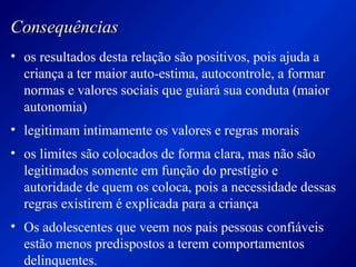 ConsequênciasConsequências
• os resultados desta relação são positivos, pois ajuda a
criança a ter maior auto-estima, autocontrole, a formar
normas e valores sociais que guiará sua conduta (maior
autonomia)
• legitimam intimamente os valores e regras morais
• os limites são colocados de forma clara, mas não são
legitimados somente em função do prestígio e
autoridade de quem os coloca, pois a necessidade dessas
regras existirem é explicada para a criança
• Os adolescentes que veem nos pais pessoas confiáveis
estão menos predispostos a terem comportamentos
delinquentes.
 