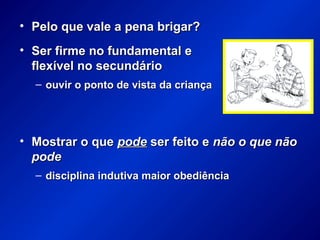 • Pelo que vale a pena brigar?Pelo que vale a pena brigar?
• Ser firme no fundamental eSer firme no fundamental e
flexível no secundárioflexível no secundário
– ouvir o ponto de vista da criançaouvir o ponto de vista da criança
• Mostrar o queMostrar o que podepode ser feito eser feito e não o que nãonão o que não
podepode
– disciplina indutiva maior obediênciadisciplina indutiva maior obediência
 