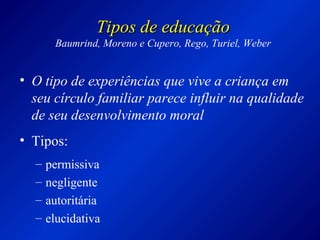 Tipos de educaçãoTipos de educação
Baumrind, Moreno e Cupero, Rego, Turiel, Weber
• O tipo de experiências que vive a criança em
seu círculo familiar parece influir na qualidade
de seu desenvolvimento moral
• Tipos:
– permissiva
– negligente
– autoritária
– elucidativa
 