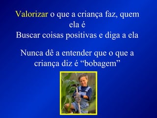 Valorizar o que a criança faz, quem
ela é
Buscar coisas positivas e diga a ela
Nunca dê a entender que o que a
criança diz é “bobagem”
 