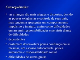 ConsequênciasConsequências:
• as crianças são mais alegres e dispostas, devido
as poucas exigências e controle de seus pais,
mas tendem a apresentar um comportamento
impulsivo e imaturo, assim como dificuldades
em assumir responsabilidades e persistir diante
de dificuldades
• dependentes
• costumam desenvolver pouca confiança em si
mesmas, um escasso autocontrole, pouca
autonomia e responsabilidade social
• dificuldades de serem gratas
 