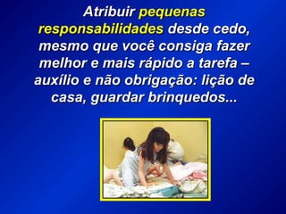 AtribuirAtribuir pequenaspequenas
responsabilidadesresponsabilidades desde cedo,desde cedo,
mesmo que você consiga fazermesmo que você consiga fazer
melhor e mais rápido a tarefa –melhor e mais rápido a tarefa –
auxílio e não obrigação: lição deauxílio e não obrigação: lição de
casa, guardar brinquedos...casa, guardar brinquedos...
 