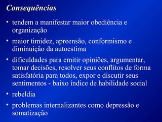 ConsequênciasConsequências
• tendem a manifestar maior obediência e
organização
• maior timidez, apreensão, conformismo e
diminuição da autoestima
• dificuldades para emitir opiniões, argumentar,
tomar decisões, resolver seus conflitos de forma
satisfatória para todos, expor e discutir seus
sentimentos - baixo índice de habilidade social
• rebeldia
• problemas internalizantes como depressão e
somatização
 