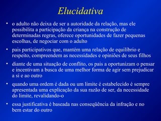 Elucidativa
• o adulto não deixa de ser a autoridade da relação, mas ele
possibilita a participação da criança na construção de
determinadas regras, oferece oportunidades de fazer pequenas
escolhas, de negociar com o adulto
• pais participativos que, mantém uma relação de equilíbrio e
respeito, compreendem as necessidades e opiniões de seus filhos
• diante de uma situação de conflito, os pais a oportunizam o pensar
e incentivam a busca de uma melhor forma de agir sem prejudicar
a si e ao outro
• quando uma ordem é dada ou um limite é estabelecido é sempre
apresentada uma explicação da sua razão de ser, da necessidade
do limite, revalidando-o
• essa justificativa é baseada nas conseqüência da infração e no
bem estar do outro
 