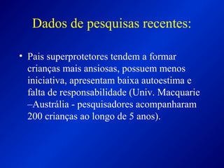 Dados de pesquisas recentes:
• Pais superprotetores tendem a formar
crianças mais ansiosas, possuem menos
iniciativa, apresentam baixa autoestima e
falta de responsabilidade (Univ. Macquarie
–Austrália - pesquisadores acompanharam
200 crianças ao longo de 5 anos).
 