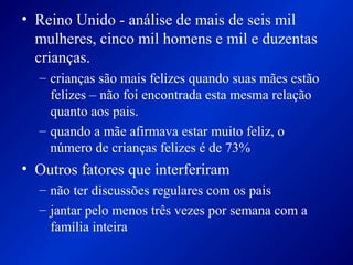 • Reino Unido - análise de mais de seis mil
mulheres, cinco mil homens e mil e duzentas
crianças.
– crianças são mais felizes quando suas mães estão
felizes – não foi encontrada esta mesma relação
quanto aos pais.
– quando a mãe afirmava estar muito feliz, o
número de crianças felizes é de 73%
• Outros fatores que interferiram
– não ter discussões regulares com os pais
– jantar pelo menos três vezes por semana com a
família inteira
 