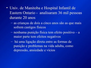 • Univ. de Manitoba e Hospital Infantil de
Eastern Ontario - analisaram 36 mil pessoas
durante 20 anos
– as crianças de dois a cinco anos são as que mais
sofrem castigos físicos
– nenhuma punição física tem efeito positivo – a
maior parte tem efeitos negativos
– há uma ligação direta entre as formas de
punição e problemas na vida adulta, como
depressão, ansiedade e vícios
 