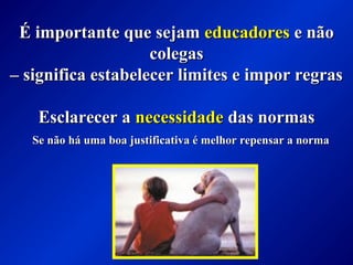 É importante que sejamÉ importante que sejam educadoreseducadores e nãoe não
colegascolegas
–– significa estabelecer limites e impor regrassignifica estabelecer limites e impor regras
Esclarecer aEsclarecer a necessidadenecessidade das normasdas normas
Se não há uma boa justificativa é melhor repensar a normaSe não há uma boa justificativa é melhor repensar a norma
 