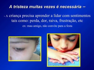 A tristeza muitas vezes é necessáriaA tristeza muitas vezes é necessária ––
- A criança precisa aprender a lidar com sentimentos
tais como: perda, dor, raiva, frustração, etc
ex: mau amigo, não convite para a festa
 