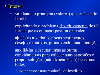 • IntervirIntervir:
– validando o princípio (valores) que está sendo
ferido
– explicitando o problema descritivamente de tal
forma que as crianças possam entender
– ajudá-las a verbalizar seus sentimentos,
desejos e motivos, promovendo uma interação
– auxiliá-las a escutar umas as outras,
convidando-as para colocar suas sugestões e
propor soluções (não dependência) boas para
todos
• evitar propor uma resolução de imediato
 