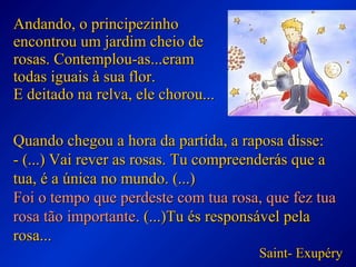 Andando, o principezinhoAndando, o principezinho
encontrou um jardim cheio deencontrou um jardim cheio de
rosas. Contemplou-as...eramrosas. Contemplou-as...eram
todas iguais à sua flor.todas iguais à sua flor.
E deitado na relva, ele chorou...E deitado na relva, ele chorou...
Quando chegou a hora da partida, a raposa disse:Quando chegou a hora da partida, a raposa disse:
- (...) Vai rever as rosas. Tu compreenderás que a- (...) Vai rever as rosas. Tu compreenderás que a
tua, é a única no mundo. (...)tua, é a única no mundo. (...)
Foi o tempo que perdeste com tua rosa, que fez tuaFoi o tempo que perdeste com tua rosa, que fez tua
rosa tão importanterosa tão importante. (...)Tu és responsável pela. (...)Tu és responsável pela
rosa...rosa...
Saint- ExupérySaint- Exupéry
 