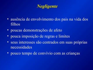NegligenteNegligente
• ausência de envolvimento dos pais na vida dos
filhos
• poucas demonstrações de afeto
• pouca imposição de regras e limites
• seus interesses são centrados em suas próprias
necessidades
• pouco tempo de convívio com as crianças
 