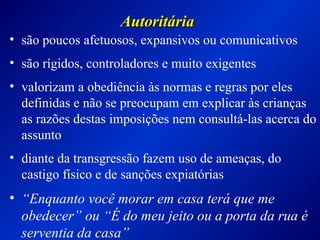 AutoritáriaAutoritária
• são poucos afetuosos, expansivos ou comunicativos
• são rígidos, controladores e muito exigentes
• valorizam a obediência às normas e regras por eles
definidas e não se preocupam em explicar às crianças
as razões destas imposições nem consultá-las acerca do
assunto
• diante da transgressão fazem uso de ameaças, do
castigo físico e de sanções expiatórias
• “Enquanto você morar em casa terá que me
obedecer” ou “É do meu jeito ou a porta da rua é
serventia da casa”
 