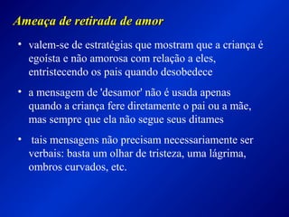 Ameaça de retirada de amorAmeaça de retirada de amor
• valem-se de estratégias que mostram que a criança é
egoísta e não amorosa com relação a eles,
entristecendo os pais quando desobedece
• a mensagem de 'desamor' não é usada apenas
quando a criança fere diretamente o pai ou a mãe,
mas sempre que ela não segue seus ditames
• tais mensagens não precisam necessariamente ser
verbais: basta um olhar de tristeza, uma lágrima,
ombros curvados, etc.
 