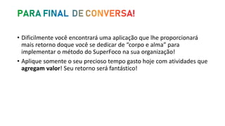 • Dificilmente você encontrará uma aplicação que lhe proporcionará
mais retorno doque você se dedicar de “corpo e alma” para
implementar o método do SuperFoco na sua organização!
• Aplique somente o seu precioso tempo gasto hoje com atividades que
agregam valor! Seu retorno será fantástico!
 