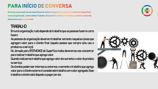 TRABALHO
Em uma organização, tudo depende do trabalho que as pessoas fazem e como
fazem.
As pessoas da organização deveriam trabalhar somente naquelas coisas que
agregam valor para o cliente final (aquela pessoa que compra e/ou usa o
produtoouoserviço).
Na Jornada para EFETIVIDADE do SuperFoco todos deveremos nos concentrar
pararealizartrabalhoqueagregavalor.
Quandorealizamostrabalho queagregavaloreleaumenta ovalordoproduto
ouserviço.
Os clientes podem ser internos ou externos, e somente o trabalho que agrega
valorparaocliente externo éconsideradotrabalho comvaloragregado.Esse
trabalhooclienteestádispostoapagarporele.
 